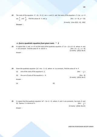 44
JABATAN PENDIDIKAN NEGERI SABAH
22 The roots of the equation x2
+ 3x − 4 = 0 are  and , and the roots of the equation x2
+ 6x + p = 0
are

k
and

k
, find the values of k and p. (Ans : k = −8, p = −16)
[4 marks] [clon 2015, K2, 5(b)]
Answer :
 form a quadratic equation from given roots ~ 3
23 It is given that 3 and m + 4 are the roots of the quadratic equation x2
+ (n − 1) x + 6 = 0, where m and
n are constant. Find the value of m and of n. (Ans : m = −2, n = −4)
[3 marks] [2012, No.4]
Answer :
24 Given the quadratic equation 2x2
+ mx − 5 = 0, where m is a constant, find the value of m if
(a) one of the roots of the equation is 2, (Ans : −
2
3 )
(b) the sum of roots of the equation is −4. (Ans : 8)
[4 marks] [2014, No.5]
Answer :
(a) (b)
25 It is given that the quadratic equation hx2
− 3x + k = 0, where h and k are constants, has roots  and
2. Express h in terms of k. (Ans :
k
2 )
[3 marks] [2018, No.21]
Answer :
 