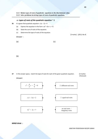 48
JABATAN PENDIDIKAN NEGERI SABAH
2.2.1 Relate types of roots of quadratic equations to the discriminant value.
2.2.2 Solve problems involving types of roots of quadratic equations.
==========================================================================================================================================
 types of roots of the quadratic equation ~ 1
36 It is given that quadratic equation x (x − 5) = 4
(a) Express the equation in the form ax2
+ bx + c = 0.
(b) State the sum of roots of the equation.
(c) Determine the type of roots of the equation.
[3 marks] [2013, No.4]
Answer :
(a) (c)
(b)
37 In the answer space, match the type of roots for each of the given quadratic equation. [3 marks]
[Forecast]
Answer:
MIND think :
x2
3
4
− x +
9
4
= 0 2 different real roots
x (1 − 3x) = 2 2 equal real roots
3x2
= 2x + 7
no real roots /
imaginary roots
 