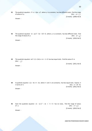 50
JABATAN PENDIDIKAN NEGERI SABAH
41 The quadraric equation x2
+ x = 2px − p2
, where p is a constant, has two different roots. Find the range
of values of p. (Ans : p < 4
1 )
[3 marks] [2009, No.4]
Answer :
42 The quadraric equation (1 − p) x2
− 6x + 10 = 0, where p is a constant, has two different roots. Find
the range of values of p. (Ans : p >
10
1 )
[3 marks] [2010, No.5]
Answer :
43 The quadratic equation mx2
+ (1 + 2m) x + m − 1 = 0 has two equal roots. Find the value of m.
(Ans :
8
1
− )
[3 marks] [2011, No.4]
Answer :
44 A quadratic equation x (x − 4) = h − 2k, where h and k are constants, has two equal roots. Express h
in terms of k. (Ans : h = 2k −4)
[3 marks] [2012, No.5]
Answer :
45 Gven the quadratic equation (1 − a) x2
− 2x + 5 = 0 has no roots, find the range of values
of a. (Ans : a <
5
4 )
[2 marks] [2014, No.3]
Answer :
 