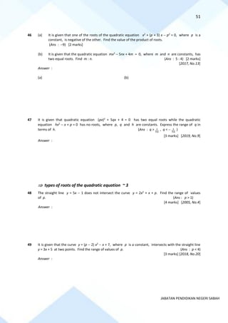 51
JABATAN PENDIDIKAN NEGERI SABAH
46 (a) It is given that one of the roots of the quadratic equation x2
+ (p + 3) x − p2
= 0, where p is a
constant, is negative of the other. Find the value of the product of roots.
(Ans : −9) [2 marks]
(b) It is given that the quadratic equation mx2
− 5nx + 4m = 0, where m and n are constants, has
two equal roots. Find m : n. (Ans : 5 : 4) [2 marks]
[2017, No.13]
Answer :
(a) (b)
47 It is given that quadratic equation (px)2
+ 5qx + 4 = 0 has two equal roots while the quadratic
equation hx2
− x + p = 0 has no roots, where p, q and h are constants. Express the range of q in
terms of h. (Ans : q > 1
5h
, q < − 1
5h
)
[3 marks] [2019, No.9]
Answer :
 types of roots of the quadratic equation ~ 3
48 The straight line y = 5x − 1 does not intersect the curve y = 2x2
+ x + p. Find the range of values
of p. (Ans : p > 1)
[4 marks] [2005, No.4]
Answer :
49 It is given that the curve y = (p − 2) x2
− x + 7, where p is a constant, intersects with the straight line
y = 3x + 5 at two points. Find the range of values of p. (Ans : p < 4)
[3 marks] [2018, No.20]
Answer :
 
