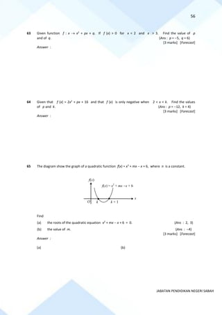 56
JABATAN PENDIDIKAN NEGERI SABAH
63 Given function f : x → x2
+ px + q. If f (x) > 0 for x < 2 and x > 3. Find the value of p
and of q. (Ans : p = −5, q = 6)
[3 marks] [Forecast]
Answer :
64 Given that f (x) = 2x2
+ px + 16 and that f (x) is only negative when 2 < x < k. Find the values
of p and k. (Ans : p = −12, k = 4)
[3 marks] [Forecast]
Answer :
65 The diagram show the graph of a quadratic function f(x) = x2
+ mx − x + 6, where n is a constant.
Find
(a) the roots of the quadratic equation x2
+ mx − x + 6 = 0. (Ans : 2, 3)
(b) the value of m. (Ans : −4)
[3 marks] [Forecast]
Answer :
(a) (b)
f(x)
f(x) = x2
+ mx −x + 6
x
k k + 1
O
 