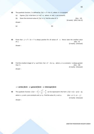 65
JABATAN PENDIDIKAN NEGERI SABAH
82 The quadratic function f is defined by f (x) = x2
+ 4x + h, where h is a constant.
(a) Express f (x) in the form (x + m)2
+ n, where m and n are constants.
(b) Given the minimum value of f (x) is 8, find the value of h. (Ans : 12)
[4 marks] [2017, No.11]
Answer :
(a) (b)
83 Prove that y = x2
+ 2x + 7 is always positive for all values of x. Hence state the smallest value
of y. (Ans : 6)
[3 marks] [Forecast]
Answer :
84 Find the smallest integer of p such that f (x) = x2
− 4x + p, where p is a constant, is always greater
than 5. (Ans : 10)
[3 marks] [Forecast]
Answer :
 vertex form → general form → intercept form
85 The quadratic function f (x) =
2
1 4
3
3 3
x
 
− − +
 
 
can be expressed in the form f (x) = a (x − p) (x − q),
where a, p and q are constants and p > q. Find the value of p and q. (Ans : p = 1, q = 1
3
− )
[3 marks] [Forecast]
Answer :
 