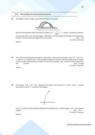 69
JABATAN PENDIDIKAN NEGERI SABAH
==========================================================================================================================================
2.3.6 Solve problems involving quadratic functions.
==========================================================================================================================================
92 The diagram shows a bridge supported by parabolic construction.
Given that the equation of the construction is given by y = 2
1000
1
x
− + c metres. The distance between
the two ends of the curve over the bridge is 400 meters, and the height of the bridge from the ground is
6 meters. Find the maximum height of the construction. (Ans : 46)
[3 marks] [Forecast]
Answer :
93 The number of food packets prepared by a food stall in a day is given by function f (x) = 3x2
− 24x + 2k −
1, where k is a constant and x is the number of workers in the stall. Find the smallest value of integer
k if the number of food packets provided must exceed 515 packets a day, and the number of workers at
that moment. (Ans : k = 283)
[3 marks] [Forecast]
Answer :
94 The function h (t) = −4t2
+ 32t, represents the height of the fireworks, in meters, after t seconds
launched from point P, as shown in the diagram.
Point P is a origin and the fireworks eploded at the highest point. Find the height, in cm, the fireworks
explode. (Ans : 64)
[3 marks] [Forecast]
Answer :
P
O

 