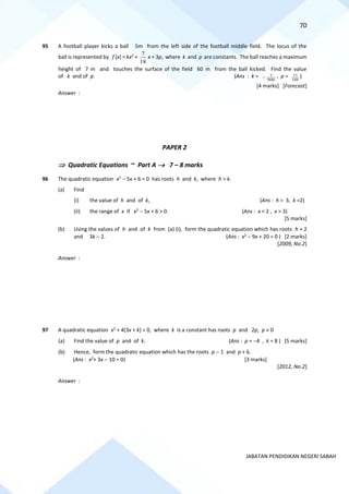 70
JABATAN PENDIDIKAN NEGERI SABAH
95 A football player kicks a ball 5m from the left side of the football middle field. The locus of the
ball is represented by f (x) = kx2
+
18
7
x + 3p, where k and p are constants. The ball reaches a maximum
height of 7 m and touches the surface of the field 60 m from the ball kicked. Find the value
of k and of p. (Ans : k =
900
7
− , p =
108
77 )
[4 marks] [Forecast]
Answer :
PAPER 2
 Quadratic Equations ~ Part A → 7 – 8 marks
96 The quadratic equation x2
− 5x + 6 = 0 has roots h and k, where h > k.
(a) Find
(i) the value of h and of k, (Ans : h = 3, k =2)
(ii) the range of x if x2
− 5x + 6 > 0. (Ans : x < 2 , x > 3)
[5 marks]
(b) Using the values of h and of k from (a) (i), form the quadratic equation which has roots h + 2
and 3k − 2. (Ans : x2
− 9x + 20 = 0 ) [2 marks]
[2009, No.2]
Answer :
97 A quadratic equation x2
+ 4(3x + k) = 0, where k is a constant has roots p and 2p, p  0
(a) Find the value of p and of k. (Ans : p = −4 , k = 8 ) [5 marks]
(b) Hence, form the quadratic equation which has the roots p − 1 and p + 6.
(Ans : x2
+ 3x − 10 = 0) [3 marks]
[2012, No.2]
Answer :
 