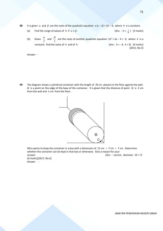 71
JABATAN PENDIDIKAN NEGERI SABAH
98 It is given  and  are the roots of the quadratic equation x (x − 3) = 2h − 4, where h is a constant.
(a) Find the range of values of h if   . (Ans : h >
8
7 ) [3 marks]
(b) Given
2

and
2

are the roots of another quadratic equation 2x2
+ kx − 4 = 0, where k is a
constant, find the value of k and of h. (Ans : k = −3, h = 6) [4 marks]
[2015, No.5]
Answer :
99 The diagram shows a cylindrical container with the length of 20 cm placed on the floor against the wall.
Q is a point on the edge of the base of the container. It is given that the distance of point Q is 2 cm
from the wall and 1 cm from the floor.
Mira wants to keep the container in a box with a dimension of 21 cm  7 cm  7 cm. Determine
whether the container can be kept in that box or otherwise. Give a reason for your
answer. (Ans : cannot, diameter 10 > 7)
[6 marks][2017, No.6]
Answer :
Q
 