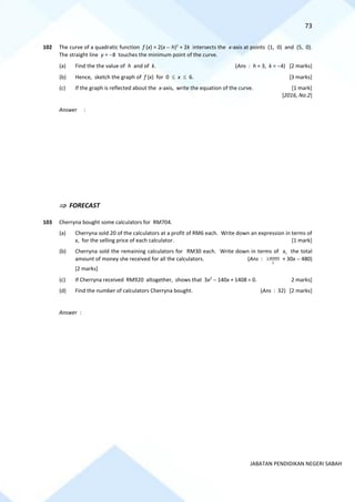 73
JABATAN PENDIDIKAN NEGERI SABAH
102 The curve of a quadratic function f (x) = 2(x − h)2
+ 2k intersects the x-axis at points (1, 0) and (5, 0).
The straight line y = −8 touches the minimum point of the curve.
(a) Find the the value of h and of k. (Ans : h = 3, k = −4) [2 marks]
(b) Hence, sketch the graph of f (x) for 0  x  6. [3 marks]
(c) If the graph is reflected about the x-axis, write the equation of the curve. [1 mark]
[2016, No.2]
Answer :
 FORECAST
103 Cherryna bought some calculators for RM704.
(a) Cherryna sold 20 of the calculators at a profit of RM6 each. Write down an expression in terms of
x, for the selling price of each calculator. [1 mark]
(b) Cherryna sold the remaining calculators for RM30 each. Write down in terms of x, the total
amount of money she received for all the calculators. (Ans :
x
14080 + 30x − 480)
[2 marks]
(c) If Cherryna received RM920 altogether, shows that 3x2
− 140x + 1408 = 0. 2 marks]
(d) Find the number of calculators Cherryna bought. (Ans : 32) [2 marks]
Answer :
 