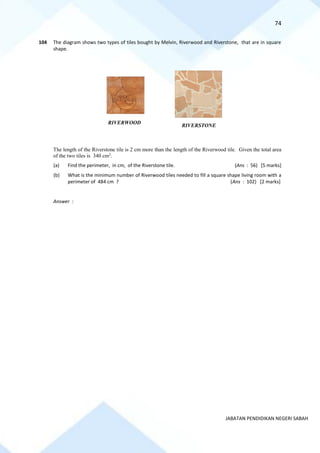 74
JABATAN PENDIDIKAN NEGERI SABAH
104 The diagram shows two types of tiles bought by Melvin, Riverwood and Riverstone, that are in square
shape.
The length of the Riverstone tile is 2 cm more than the length of the Riverwood tile. Given the total area
of the two tiles is 340 cm2
.
(a) Find the perimeter, in cm, of the Riverstone tile. (Ans : 56) [5 marks]
(b) What is the minimum number of Riverwood tiles needed to fill a square shape living room with a
perimeter of 484 cm ? (Ans : 102) [2 marks]
Answer :
RIVERWOOD
RIVERSTONE
 