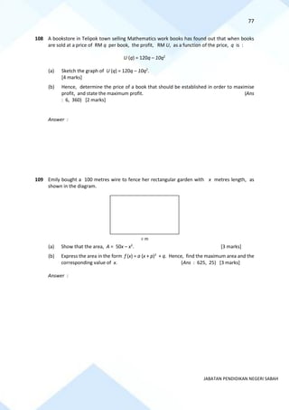 77
JABATAN PENDIDIKAN NEGERI SABAH
108 A bookstore in Telipok town selling Mathematics work books has found out that when books
are sold at a price of RM q per book, the profit, RM U, as a function of the price, q is :
U (q) = 120q – 10q2
(a) Sketch the graph of U (q) = 120q – 10q2
.
[4 marks]
(b) Hence, determine the price of a book that should be established in order to maximise
profit, and state the maximum profit. (Ans
: 6, 360) [2 marks]
Answer :
109 Emily bought a 100 metres wire to fence her rectangular garden with x metres length, as
shown in the diagram.
(a) Show that the area, A = 50x – x2
. [3 marks]
(b) Express the area in the form f (x) = a (x + p)2
+ q. Hence, find the maximum area and the
corresponding value of x. (Ans : 625, 25) [3 marks]
Answer :
x m
 