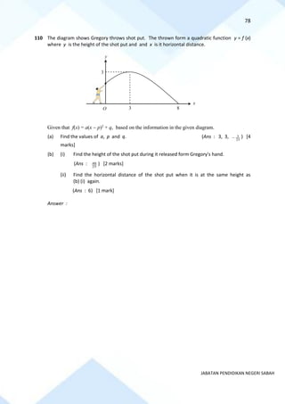 78
JABATAN PENDIDIKAN NEGERI SABAH
110 The diagram shows Gregory throws shot put. The thrown form a quadratic function y = f (x)
where y is the height of the shot put and and x is it horizontal distance.
Given that f(x) = a(x − p)2
+ q, based on the information in the given diagram.
(a) Find the values of a, p and q. (Ans : 3, 3, 25
3
− ) [4
marks]
(b) (i) Find the height of the shot put during it released form Gregory's hand.
(Ans : 25
48 ) [2 marks]
(ii) Find the horizontal distance of the shot put when it is at the same height as
(b) (i) again.
(Ans : 6) [1 mark]
Answer :
O
y
x
3
3
8
•
 