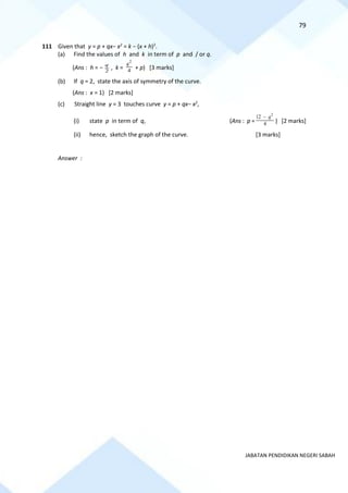 79
JABATAN PENDIDIKAN NEGERI SABAH
111 Given that y = p + qx− x2
= k − (x + h)2
.
(a) Find the values of h and k in term of p and / or q.
(Ans : h = − 2
q
, k = 4
2
q
+ p) [3 marks]
(b) If q = 2, state the axis of symmetry of the curve.
(Ans : x = 1) [2 marks]
(c) Straight line y = 3 touches curve y = p + qx− x2
,
(i) state p in term of q, (Ans : p = 4
12 2
q
−
) [2 marks]
(ii) hence, sketch the graph of the curve. [3 marks]
Answer :
 