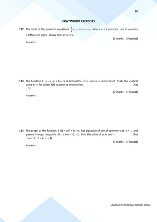 80
JABATAN PENDIDIKAN NEGERI SABAH
CONTINUOUS EXERCISES
112 The roots of the quadratic equations 2
1
( 5)
x k x
k
+ − = − , where k is a constant, are of opposite
/ difference signs. Shows that 0 < k < 5.
[3 marks] [Forecast]
Answer :
113 The function f : x → −x2
+ 6x − 5 is defined for x  k, where k is a constant. State the smallest
value of k for which f (x) is a one-to-one relation. (Ans
: 3)
[2 marks] [Forecast]
Answer :
114 The graph of the function f (x) = ax2
+ bx + c has equation of axis of symmetry at x = 1 and
passes through the points (0, 1) and (−1, −5). Find the value of a, b and c. (Ans
: a = −2, b = 4, c = 1)
[4 marks] [Forecast]
Answer :
 