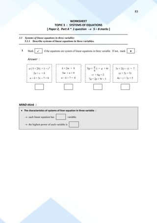 83
WORKSHEET
TOPIC 3 : SYSTEMS OF EQUATIONS
[ Paper 2, Part A ~ 1 question → 5 – 8 marks ]
==========================================================================================================================================
3.1 Systems of linear equations in three variables
3.1.1 Describe systems of linear equations in three variables.
==========================================================================================================================================
1
Answer :
MIND think :
• The characteristics of systems of liner equation in three variable :
Mark if the equations are system of linear equations in three variable. If not, mark .
 
a ( 5 + 2b) = 1 − c2
2a + c = b
a − b + 5c − 7 = 0
k + 2m = 8
5m = n + 9
n − k + 7 = 0
3(p +
6
q
) = q + 4r
−r + 6q = 2
7q = 2p + 9r − 1
3x + 2(y − z) = 7
xy = 3y + 5z
4x − z + 3y = 5
→ each linear equation has variable.
→ the highest power of each variable is .
variable.
 