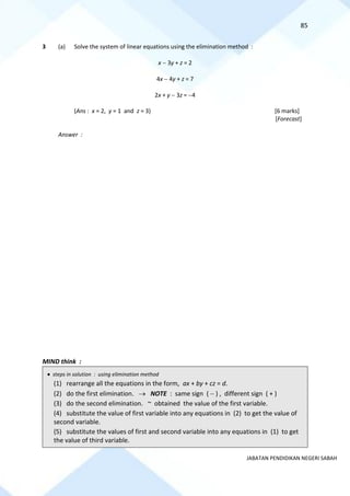 85
JABATAN PENDIDIKAN NEGERI SABAH
3 (a) Solve the system of linear equations using the elimination method :
x − 3y + z = 2
4x − 4y + z = 7
2x + y − 3z = −4
(Ans : x = 2, y = 1 and z = 3) [6 marks]
[Forecast]
Answer :
MIND think :
• steps in solution : using elimination method
(1) rearrange all the equations in the form, ax + by + cz = d.
(2) do the first elimination. → NOTE : same sign ( − ) , different sign ( + )
(3) do the second elimination. ~ obtained the value of the first variable.
(4) substitute the value of first variable into any equations in (2) to get the value of
second variable.
(5) substitute the values of first and second variable into any equations in (1) to get
the value of third variable.
 