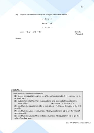 86
JABATAN PENDIDIKAN NEGERI SABAH
(b) Solve the system of linear equations using the substitution method :
x − 3y + z = 2
4x − 4y + z = 7
2x + y − 3z = −4
(Ans : x = 2, y = 1 and z = 3) [6 marks]
[Forecast]
Answer :
MIND think :
• steps in solution : using substitution method
(1) choose one equation, express one of the variables as subject → example : x in
terms of y and z
(2) substitute it into the others two equations, and express both equations into
same subject. → example : y in terms of z
(3) substitute the equations in (2), to each others ~ obtained the value of the first
variable.
(4) substitute the value of first variable into any equations in (2) to get the value of
second variable.
(5) substitute the values of first and second variable into equation in (1) to get the
value of third variable.
 