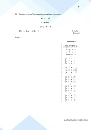 87
JABATAN PENDIDIKAN NEGERI SABAH
(c) Solve the system of linear equations using Gauss elimination :
x − 3y + z = 2
4x − 4y + z = 7
2x + y − 3z = −4
(Ans : x = 2, y = 1 and z = 3) [6 marks]
[Forecast]
Answer :
steps in solution :
using Gauss elimination
ax by cz d
ex fy gz h
px qy rz s
+ + =
+ + =
+ + =

a b c d
e f g h
p q r s
 
 
 
 
 

1 X X X
X X X X
X X X X
 
 
 
 
 

1 X X X
0 X X X
0 X X X
 
 
 
 
 

1 X X X
0 1 X X
0 X X X
 
 
 
 
 

1 X X X
0 1 X X
0 0 X X
 
 
 
 
 
MIND think :
 