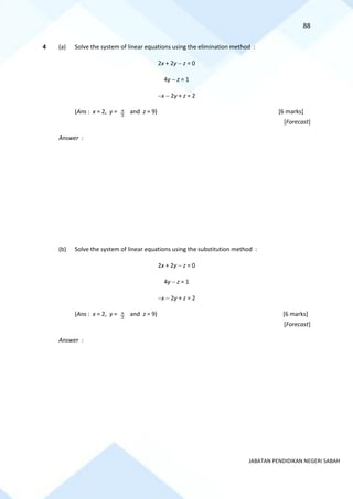 88
JABATAN PENDIDIKAN NEGERI SABAH
4 (a) Solve the system of linear equations using the elimination method :
2x + 2y − z = 0
4y − z = 1
−x − 2y + z = 2
(Ans : x = 2, y = 5
2
and z = 9) [6 marks]
[Forecast]
Answer :
(b) Solve the system of linear equations using the substitution method :
2x + 2y − z = 0
4y − z = 1
−x − 2y + z = 2
(Ans : x = 2, y = 5
2
and z = 9) [6 marks]
[Forecast]
Answer :
 