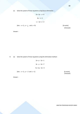 89
JABATAN PENDIDIKAN NEGERI SABAH
(c) Solve the system of linear equations using Gauss elimination :
2x + 2y − z = 0
4y − z = 1
−x − 2y + z = 2
(Ans : x = 2, y = 5
2
and z = 9) [6 marks]
[Forecast]
Answer :
5 (a) Solve the system of linear equations using the elimination method :
2x + y − 3z = 1
3x − y − 4z = 7
5x + 2y − 6z = 5
(Ans : x = 3, y = −2 and z = 1) [6 marks]
[Forecast]
Answer :
 