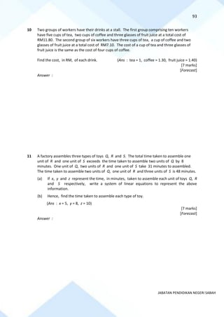 93
JABATAN PENDIDIKAN NEGERI SABAH
10 Two groups of workers have their drinks at a stall. The first group comprising ten workers
have five cups of tea, two cups of coffee and three glasses of fruit juice at a total cost of
RM11.80. The second group of six workers have three cups of tea, a cup of coffee and two
glasses of fruit juice at a total cost of RM7.10. The cost of a cup of tea and three glasses of
fruit juice is the same as the cost of four cups of coffee.
Find the cost, in RM, of each drink. (Ans : tea = 1, coffee = 1.30, fruit juice = 1.40)
[7 marks]
[Forecast]
Answer :
11 A factory assembles three types of toys Q, R and S. The total time taken to assemble one
unit of R and one unit of S exceeds the time taken to assemble two units of Q by 8
minutes. One unit of Q, two units of R and one unit of S take 31 minutes to assembled.
The time taken to assemble two units of Q, one unit of R and three units of S is 48 minutes.
(a) If x, y and z represent the time, in minutes, taken to assemble each unit of toys Q, R
and S respectively, write a system of linear equations to represent the above
information.
(b) Hence, find the time taken to assemble each type of toy.
(Ans : x = 5, y = 8, z = 10)
[7 marks]
[Forecast]
Answer :
 