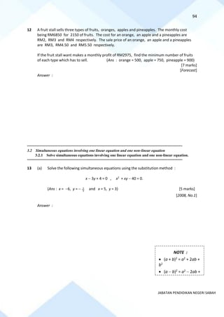 94
JABATAN PENDIDIKAN NEGERI SABAH
12 A fruit stall sells three types of fruits, oranges, apples and pineapples. The monthly cost
being RM6850 for 2150 of fruits. The cost for an orange, an apple and a pineapples are
RM2, RM3 and RM4 respectively. The sale price of an orange, an apple and a pineapples
are RM3, RM4.50 and RM5.50 respectively.
If the fruit stall want makes a monthly profit of RM2975, find the minimum number of fruits
of each type which has to sell. (Ans : orange = 500, apple = 750, pineapple = 900)
[7 marks]
[Forecast]
Answer :
==========================================================================================================================================
3.2 Simultaneous equations involving one linear equation and one non-linear equation
3.2.1 Solve simultaneous equations involving one linear equation and one non-linear equation.
==========================================================================================================================================
13 (a) Solve the following simultaneous equations using the substitution method :
x − 3y + 4 = 0 , x2
+ xy − 40 = 0.
(Ans : x = −6, y = − 3
2 and x = 5, y = 3) [5 marks]
[2008, No.1]
Answer :
NOTE :
• (a + b)2 = a2 + 2ab +
b2
• (a − b)2 = a2 − 2ab +
b2
 