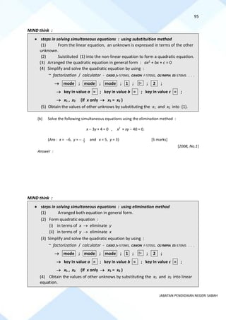 95
JABATAN PENDIDIKAN NEGERI SABAH
MIND think :
• steps in solving simultaneous equations : using substituition method
(1) From the linear equation, an unknown is expressed in terms of the other
unknown.
(2) Suistituted (1) into the non-linear equation to form a quadratic equation.
(3) Arranged the quadratic equation in general form : ax2 + bx + c = 0
(4) Simplify and solve the quadratic equation by using :
~ factorization / calculator - CASIO fx-570MS, CANON F-570SG, OLYMPIA ES-570MS . . .
→ mode ; mode ; mode ; 1 ;  ; 2 ;
→ key in value a = ; key in value b = ; key in value c = ;
→ x1 , x2 (if x only → x1 = x2 )
(5) Obtain the values of other unknows by substituting the x1 and x2 into (1).
(b) Solve the following simultaneous equations using the elimination method :
x − 3y + 4 = 0 , x2
+ xy − 40 = 0.
(Ans : x = −6, y = − 3
2 and x = 5, y = 3) [5 marks]
[2008, No.1]
Answer :
MIND think :
• steps in solving simultaneous equations : using elimination method
(1) Arranged both equation in general form.
(2) Form quadratic equation :
(i) in terms of x → eliminate y
(ii) in terms of y → eliminate x
(3) Simplify and solve the quadratic equation by using :
~ factorization / calculator - CASIO fx-570MS, CANON F-570SG, OLYMPIA ES-570MS . . .
→ mode ; mode ; mode ; 1 ;  ; 2 ;
→ key in value a = ; key in value b = ; key in value c = ;
→ x1 , x2 (if x only → x1 = x2 )
(4) Obtain the values of other unknows by substituting the x1 and x2 into linear
equation.
 