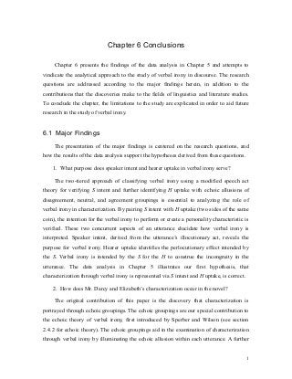 Chapter 6 Conclusions
Chapter 6 presents the findings of the data analysis in Chapter 5 and attempts to
vindicate the analytical approach to the study of verbal irony in discourse. The research
questions are addressed according to the major findings herein, in addition to the
contributions that the discoveries make to the fields of linguistics and literature studies.
To conclude the chapter, the limitations to the study are explicated in order to aid future
research in the study of verbal irony.
6.1 Major Findings
The presentation of the major findings is centered on the research questions, and
how the results of the data analysis support the hypotheses derived from these questions.
1. What purpose does speaker intent and hearer uptake in verbal irony serve?
The two-tiered approach of classifying verbal irony using a modified speech act
theory for verifying S intent and further identifying H uptake with echoic allusions of
disagreement, neutral, and agreement groupings is essential to analyzing the role of
verbal irony in characterization. By pairing S intent with H uptake (two sides of the same
coin), the intention for the verbal irony to perform or create a personality characteristic is
verified. These two concurrent aspects of an utterance elucidate how verbal irony is
interpreted. Speaker intent, derived from the utterance’s illocutionary act, reveals the
purpose for verbal irony. Hearer uptake identifies the perlocutionary effect intended by
the S. Verbal irony is intended by the S for the H to construe the incongruity in the
utterance. The data analysis in Chapter 5 illustrates our first hypothesis, that
characterization through verbal irony is represented via S intent and H uptake, is correct.
2. How does Mr. Darcy and Elizabeth’s characterization occur in the novel?
The original contribution of this paper is the discovery that characterization is
portrayed through echoic groupings. The echoic groupings are our special contribution to
the echoic theory of verbal irony, first introduced by Sperber and Wilson (see section
2.4.2 for echoic theory). The echoic groupings aid in the examination of characterization
through verbal irony by illuminating the echoic allusion within each utterance. A further
1
 