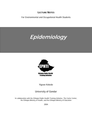 LECTURE NOTES
For Environmental and Occupational Health Students
Epidemiology
Yigzaw Kebede
University of Gondar
In collaboration with the Ethiopia Public Health Training Initiative, The Carter Center,
the Ethiopia Ministry of Health, and the Ethiopia Ministry of Education
2004
 