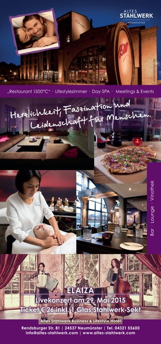 Bar·Lounge·Vinothek
Herzlichkeit, Faszination und
Leidenschaft für Menschen.
Rendsburger Str. 81 | 24537 Neumünster | Tel. 04321 55600
info@altes-stahlwerk.com | www.altes-stahlwerk.com
Altes Stahlwerk Business & Lifestyle Hotel
ELAIZA
Livekonzert am 29. Mai 2015
Ticket € 26 inkl. 1 Glas Stahlwerk-Sekt
www.sasssign.de
„Restaurant 1500°C“ · Lifestylezimmer · Day-SPA · Meetings & Events
 