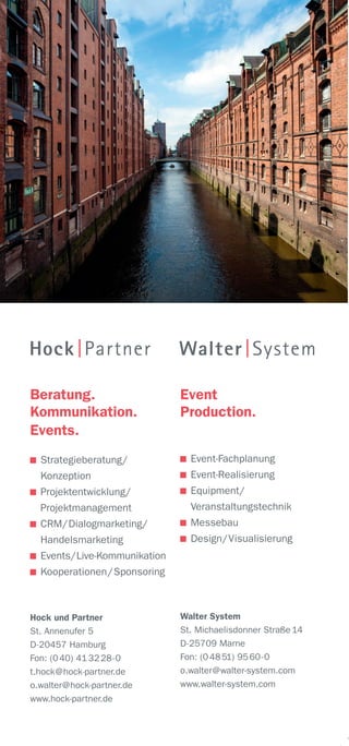 Beratung.
Kommunikation.
Events.
Strategieberatung/
Konzeption
Projektentwicklung/
Projektmanagement
CRM/Dialogmarketing/
Handelsmarketing
Events/Live-Kommunikation
Kooperationen/Sponsoring
Hock und Partner
St. Annenufer 5
D-20457 Hamburg
Fon: (040) 41 3228-0
t.hock@hock-partner.de
o.walter@hock-partner.de
www.hock-partner.de
Event
Production.
Event-Fachplanung
Event-Realisierung
Equipment/
Veranstaltungstechnik
Messebau
Design/Visualisierung
Walter System
St. Michaelisdonner Straße 14
D-25709 Marne
Fon: (04851) 9560-0
o.walter@walter-system.com
www.walter-system.com
 