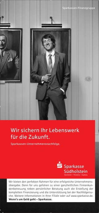 Sparkassen-Finanzgruppe
Wir bieten den perfekten Rahmen für eine erfolgreiche Unternehmens-
übergabe. Denn für uns gehören zu einer ganzheitlichen Firmenkun-
denbetreuung neben persönlicher Beratung auch die Erstellung der
kompletten Finanzierung und die Unterstützung bei der Nachfolgersu-
che. Weitere Informationen in Ihrer Filiale oder auf www.sparkasse.de.
Wenn’s um Geld geht – Sparkasse.
Wir sichern Ihr Lebenswerk
für die Zukunft.
Sparkassen-Unternehmensnachfolge.
 