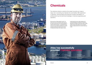2928 Title Chemicals
Atlas’ personnel are highly-qualified to assist in the
entire value chain of the chemicals industry based on
the need for technical skills. From refining capacities to
complex chemical processes, our specialists will carry
out their work to the highest of standards and consider
operational excellence and safety as a top priority.
In collaboration with Atlas’ other markets, our team
provides expertise across multiple disciplines such
as Project Management & Engineering, Production &
Maintenance and Safety & Environment. With our QHSE
policies in place, Atlas supplies the most competent,
skilled and reliable personnel the chemical industry has
to offer.
The chemical industry is central to the modern economy as it plays a
major role in converting raw materials into commodities. With experience
in refineries, chemical plants and production locations worldwide, our
professionals have the technical knowledge in chemical engineering and
operations.
Chemicals
Atlas has successfully
provided Chemical specialists
•	 Process / Panel Operators
•	 E & I Technicians 		
•	 Quantity Surveyors
•	 Production Supervisors
•	Mechanics
•	 Piping Supervisors
•	Planners
•	 Cost Engineers
•	 Project Engineers
•	 Commissioning Managers
•	 Document Controllers
•	 Project Managers
 