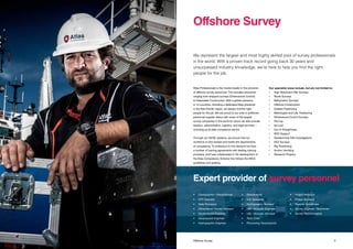 1110 Title Offshore Survey
Atlas Professionals is the market leader in the provision
of offshore survey personnel. This includes personnel
ranging from shipyard surveys (Dimensional Control)
to Deepwater Construction. With a global presence
in 14 countries, including a dedicated Atlas presence
in the Asia-Pacific region, we always find the right
people for the job. We are proud of our sole or preferred
personnel supplier status with some of the largest
survey companies in the world for whom we also provide
taxation, administration, logistics, and legal services –
including up-to-date compliance advice.
Through our QHSE systems, we ensure that our
workforce is fully trained and meets the requirements
of competency. To endeavour to this demand we have
a number of training agreements with leading training
providers, and have collaborated in the development of
the Atlas Competency Scheme that follows the IMCA
guidelines and grading.
Our specialist areas include, but are not limited to:
•	 High Resolution Site Surveys
•	 Route Surveys
•	 Bathymetric Surveys
•	 Offshore Construction
•	 Subsea Positioning
•	 Metrologies and LBL Positioning
•	 Dimensional Control Surveys
•	 Pre-Lay
•	 As-Laid
•	 Out of Straightness
•	 ROV Support
•	 Geotechnical Site Investigations
•	 EEZ Surveys
•	 Rig Positioning
•	 Anchor Handling
•	 Research Projects
We represent the largest and most highly skilled pool of survey professionals
in the world. With a proven track record going back 30 years and
unsurpassed industry knowledge, we’re here to help you find the right
people for the job.
Offshore Survey
Expert provider of survey personnel
•	 Cartographer / Draughtsman
•	 CPT Operator
•	 Data Processor
•	 Dimensional Control Surveyor
•	 Geotechnical Engineer
•	 Geophysical Engineer
•	 Hydrographic Engineer	
•	Geophysicist
•	 GIS Specialist
•	 Hydrographic Surveyor
•	 LBL / Acoustic Engineer
•	 LBL / Acoustic Surveyor
•	 Party Chief
•	 Processing Geophysicist
•	 Project Manager
•	 Project Surveyor
•	 Reports Coordinator
•	 Survey Engineer / Technician
•	 Survey Representative
 