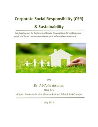 Corporate Social Responsibility (CSR)
& Sustainability
Training Program for Business and Service Organizations for making more
profit and foster community and ecological value and empowerment.
By
Dr. Abdalla Ibrahim
MBA, MSc
Adjunct Business Faculty, Geneva Business School, KSA Campus
July 2016
 