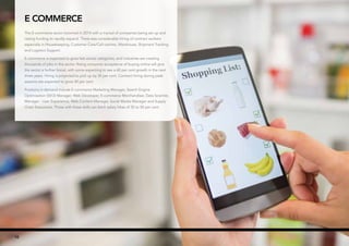 ✪ Hot Job | Figures are base salary not including superannuation.10
E Commerce
The E-commerce sector boomed in 2014 with a myriad of companies being set up and
raising funding to rapidly expand. There was considerable hiring of contract workers
especially in Housekeeping, Customer Care/Call-centres, Warehouse, Shipment Tracking
and Logistics Support.
E-commerce is expected to grow fast across categories, and industries are creating
thousands of jobs in this sector. Rising consumer acceptance of buying online will give
the sector a further boost, with some expecting to see a 60 per cent growth in the next
three years. Hiring is projected to pick up by 30 per cent. Contract hiring during peak
seasons are expected to grow 40 per cent.
Positions in demand include E-commerce Marketing Manager, Search Engine
Optimisation (SEO) Manager, Web Developer, E-commerce Merchandiser, Data Scientist,
Manager - User Experience, Web Content Manager, Social Media Manager and Supply
Chain Executives. Those with these skills can fetch salary hikes of 35 to 50 per cent.
10
 