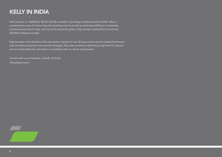 KELLY in India
Kelly Services, Inc. (NASDAQ: KELYA, KELYB) is a leader in providing workforce solutions. Kelly®
offers a
comprehensive array of outsourcing and consulting services as well as world-class staffing on a temporary,
contract and permanent basis. Serving clients around the globe, Kelly provides employment to more than
560,000 employees annually.
Kelly has been at the forefront of the recruitment industry for over 60 years and has set the industry benchmark
with innovative recruitment and retention strategies. We pride ourselves on delivering a high level of customer
service and providing the right talent in accordance with our clients’ requirements.
Connect with us on Facebook, LinkedIn, & Twitter.
Visit kellyservices.in
2
 