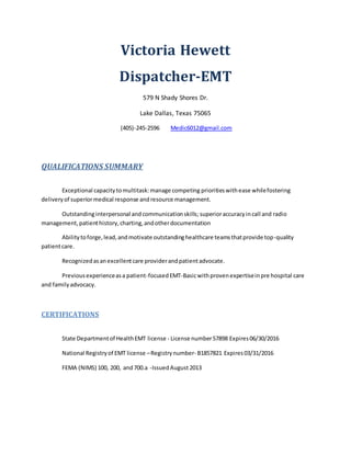 Victoria Hewett
Dispatcher-EMT
579 N Shady Shores Dr.
Lake Dallas, Texas 75065
(405)-245-2596 Medic6012@gmail.com
QUALIFICATIONS SUMMARY
Exceptional capacitytomultitask:manage competing prioritieswithease whilefostering
deliveryof superiormedical response andresource management.
Outstandinginterpersonal andcommunicationskills; superioraccuracyincall and radio
management,patienthistory,charting,andotherdocumentation
Abilitytoforge,lead,andmotivate outstandinghealthcare teamsthatprovide top-quality
patientcare.
Recognizedasanexcellentcare providerandpatientadvocate.
Previousexperienceasa patient-focusedEMT-Basicwithprovenexpertiseinpre hospital care
and familyadvocacy.
CERTIFICATIONS
State Departmentof HealthEMT license - License number57898 Expires06/30/2016
National Registryof EMT license –Registrynumber- B1857821 Expires03/31/2016
FEMA (NIMS) 100, 200, and700.a -IssuedAugust2013
 
