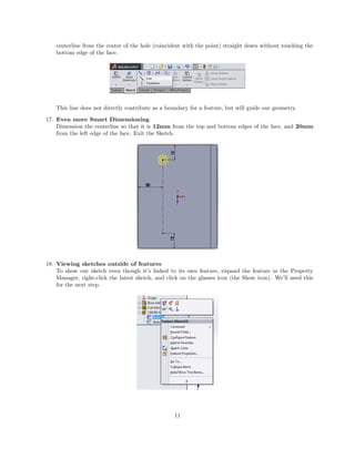 centerline from the center of the hole (coincident with the point) straight down without touching the
bottom edge of the face.
This line does not directly contribute as a boundary for a feature, but will guide our geometry.
17. Even more Smart Dimensioning
Dimension the centerline so that it is 12mm from the top and bottom edges of the face, and 20mm
from the left edge of the face. Exit the Sketch.
18. Viewing sketches outside of features
To show our sketch even though it’s linked to its own feature, expand the feature in the Property
Manager, right-click the latest sketch, and click on the glasses icon (the Show icon). We’ll need this
for the next step.
11
 