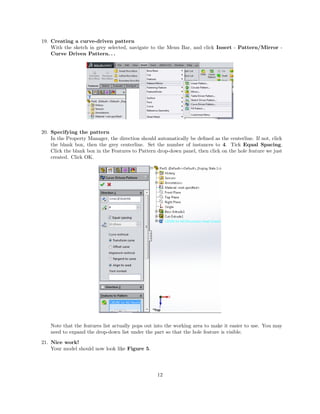 19. Creating a curve-driven pattern
With the sketch in grey selected, navigate to the Menu Bar, and click Insert - Pattern/Mirror -
Curve Driven Pattern. . .
20. Specifying the pattern
In the Property Manager, the direction should automatically be deﬁned as the centerline. If not, click
the blank box, then the grey centerline. Set the number of instances to 4. Tick Equal Spacing.
Click the blank box in the Features to Pattern drop-down panel, then click on the hole feature we just
created. Click OK.
Note that the features list actually pops out into the working area to make it easier to use. You may
need to expand the drop-down list under the part so that the hole feature is visible.
21. Nice work!
Your model should now look like Figure 5.
12
 