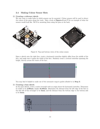 3.4 Making Colour Sensor Slots
22. Creating a reference sketch
We now want to make holes in which sensors can be mounted. Colour sensors will be used to detect
the colour of the gates along the track. Take a look at Figures 6 and 7 for an example of what the
sensors would look like. We’ll be mounting them using the pins at the back.
Figure 6: Top and bottom views of the colour sensor.
Open a sketch onto the right face, create a horizontal centerline slightly oﬀset from the middle of the
face, and make sure it spans the width of the face. Similarly create a vertical centerline spanning the
height, directly across the center of the face.
You may ﬁnd it helpful to make use of the automatic snap-to guides alluded to in Step 3.
23. Creating a base sketch
In the same sketch, create a center rectangle with an origin about the horizontal centerline. Dimension
its width to be 2.80mm, height 10.40mm. Dimension the distance from the left edge of the face to
the left side of the rectangle to be 5mm, and the distance from the bottom edge to the bottom side
to be 5mm.
14
 