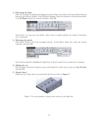 24. Patterning the holes
Select the rectangle by clicking and dragging across the shape, then click on the Linear Sketch Pattern
button in the Features Toolbar. In the Property Manager, choose the distance to the patterned sketch
to be 27.70mm towards the vertical centerline. Click OK.
You’ll notice a ’2’ pop up on the sketch. Don’t worry, it simply indicates the number of instances
you’ve patterned.
25. Mirroring the sketch
Click Mirror Entities with both rectangles selected. In the Mirror About box, select the vertical
centerline, and press OK.
Your selection should be highlighted in light blue. It doesn’t matter if you include your centerlines.
26. Making the cut
Exit the sketch, and with it selected, create an Extruded Cut. Select the cut type to be Up To Next
and click OK.
27. Almost there!
Indeed you are. Check that your model looks like the one below in Figure 7.
Figure 7: It is now possible to mount colour sensors on the right face.
15
 