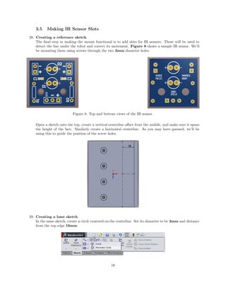 3.5 Making IR Sensor Slots
28. Creating a reference sketch
The ﬁnal step in making the mount functional is to add slots for IR sensors. These will be used to
detect the line under the robot and correct its movement. Figure 8 shows a sample IR sensor. We’ll
be mounting them using screws through the two 3mm diameter holes.
Figure 8: Top and bottom views of the IR sensor.
Open a sketch onto the top, create a vertical centerline oﬀset from the middle, and make sure it spans
the height of the face. Similarly create a horizontal centerline. As you may have guessed, we’ll be
using this to guide the position of the screw holes.
29. Creating a base sketch
In the same sketch, create a circle centered on the centerline. Set its diameter to be 3mm and distance
from the top edge 16mm.
16
 