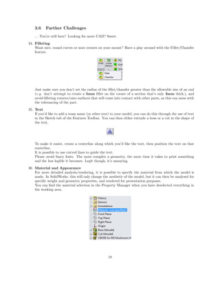 3.6 Further Challenges
. . . You’re still here? Looking for more CAD? Sweet.
34. Filleting
Want nice, round curves or neat corners on your mount? Have a play around with the Fillet/Chamfer
feature.
Just make sure you don’t set the radius of the ﬁllet/chamfer greater than the allowable size of an end
(e.g. don’t attempt to create a 5mm ﬁllet on the corner of a section that’s only 3mm thick.), and
avoid ﬁlleting corners/onto surfaces that will come into contact with other parts, as this can mess with
the tolerancing of the part.
35. Text
If you’d like to add a team name (or other text) to your model, you can do this through the use of text
in the Sketch tab of the Features Toolbar. You can then either extrude a boss or a cut in the shape of
the text.
To make it easier, create a centerline along which you’d like the text, then position the text on that
centerline.
It is possible to use curved lines to guide the text.
Please avoid fancy fonts. The more complex a geometry, the more time it takes to print something
and the less legible it becomes. Legit though, it’s annoying.
36. Material and Appearance
For more detailed analysis/rendering, it is possible to specify the material from which the model is
made. In SolidWorks, this will only change the aesthetic of the model, but it can then be analysed for
speciﬁc weight and geometry properties, and rendered for presentation purposes.
You can ﬁnd the material selection in the Property Manager when you have deselected everything in
the working area.
18
 