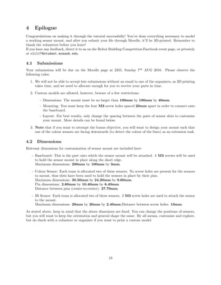 4 Epilogue
Congratulations on making it through the tutorial successfully! You’ve done everything necessary to model
a working sensor mount, and after you submit your ﬁle through Moodle, it’ll be 3D-printed. Remember to
thank the volunteers before you leave!
If you have any feedback, direct it to us on the Robot Building Competition Facebook event page, or privately
at cli117@student.monash.edu.
4.1 Submissions
Your submissions will be due on the Moodle page at 2355, Sunday 7th
AUG 2016. Please observe the
following rules:
1. We will not be able to accept late submissions without an email to one of the organisers, as 3D printing
takes time, and we need to allocate enough for you to receive your parts in time.
2. Custom models are allowed, however, beware of a few restrictions:
- Dimensions: The mount must be no larger than 100mm by 100mm by 40mm.
- Mounting: You must keep the four M3 screw holes spaced 20mm apart in order to connect onto
the baseboard.
- Layout: For best results, only change the spacing between the pairs of sensor slots to customise
your mount. More details can be found below.
3. Note that if you want to attempt the bonus objective, you will want to design your mount such that
one of the colour sensors are facing downwards (to detect the colour of the lines) as an extension task.
4.2 Dimensions
Relevant dimensions for customisation of sensor mount are included here:
- Baseboard: This is the part onto which the sensor mount will be attached. 4 M3 screws will be used
to hold the sensor mount in place along the short edge.
Maximum dimensions: 200mm by 100mm by 3mm.
- Colour Sensor: Each team is allocated two of these sensors. No screw holes are present for the sensors
to mount, thus slots have been used to hold the sensors in place by their pins.
Maximum dimensions: 30.50mm by 24.20mm by 9.60mm.
Pin dimensions: 2.80mm by 10.40mm by 8.40mm.
Distance between pins (center-to-center): 27.70mm.
- IR Sensor: Each team is allocated two of these sensors. 2 M3 screw holes are used to attach the sensor
to the mount.
Maximum dimensions: 20mm by 20mm by 2.40mm.Distance between screw holes: 10mm.
As stated above, keep in mind that the above dimenions are ﬁxed. You can change the positions of sensors,
but you will want to keep the orientation and general shape the same. By all means, customise and explore,
but do check with a volunteer or organiser if you want to print a custom model.
19
 