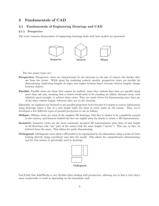 2 Fundamentals of CAD
2.1 Fundamentals of Engineering Drawings and CAD
2.1.1 Perspective
The most common demarcation of engineering drawings deals with how models are presented.
The two major types are:
Perspective: Perspective views are characterised by the decrease in the size of objects the further they
are from the viewer. While great for rendering realistic models, perspective views are terrible for
dimensioning (indicating lengths of edges and angles between lines) because relative lengths change
between objects.
Parallel: Parallel views are those that cannot be realistic, since they contain lines that are parallel along
more than one axis, meaning that a viewer would need to be standing an inﬁnite distance away, with
inﬁnitely good eyesight, to achieve these views. They are much better for dimensioning since lines are
of the same relative length, wherever they are on the drawing.
Inherently, we engineers are inclined to use parallel projection views because it’s easiest to convey information
using drawings where a line of a unit length looks the same at every point on the canvas. Thus, we’ve
developed a few diﬀerent types of parallel projection to use as follows:
Oblique: Oblique views are some of the simplest 3D drawings. One face is chosen to be completely normal
to the camera, and features behind the face are angled away for depth to create a 3D representation.
Isometric: Isometric views are the most commonly accepted 3D representation since lines of unit length
in all directions (the ”iso” part of the name) look the same length (”metric”). This can, in fact, be
inferred from the name. This allows for quick dimensioning.
Orthogonal: Orthogonal views allow a 3D model to be represented in two dimensions using a series of views
looking directly along coordinate axes into the model. This allows for comprehensive dimensioning,
and for this reason, is universally used in drawings.
You’ll ﬁnd that SolidWorks is very ﬂexible when dealing with perspective, allowing you to ﬁnd a view that’s
most comfortable to work in depending on the immediate task.
3
 