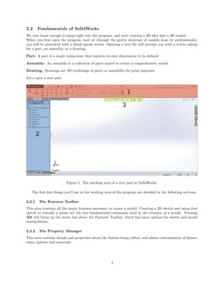 2.2 Fundamentals of SolidWorks
We now know enough to jump right into the program, and start turning a 2D idea into a 3D model.
When you ﬁrst open the program (and sit through the pretty showcase of models done by professionals),
you will be presented with a blank splash screen. Opening a new ﬁle will prompt you with a screen asking
for a part, an assembly, or a drawing.
Part: A part is a single component that requires its own dimensions to be deﬁned.
Assembly: An assembly is a collection of parts mated to create a comprehensive model.
Drawing: Drawings are 2D renderings of parts or assemblies for print purposes.
Let’s open a new part.
Figure 1: The working area of a new part in SolidWorks.
The ﬁrst few things you’ll see in the working area of the program are detailed in the following sections.
2.2.1 The Features Toolbar
This area contains all the major features necessary to create a model. Creating a 2D sketch and using that
sketch to extrude a prism are the two fundamental commands used in the creation of a model. Pressing
Alt will bring up the menu bar above the Features Toolbar, which has more options for sketch and model
manipulation.
2.2.2 The Property Manager
This area contains details and properties about the feature being edited, and allows customisation of dimen-
sions, options and materials.
4
 