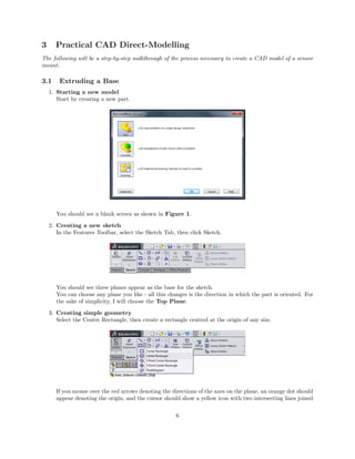 3 Practical CAD Direct-Modelling
The following will be a step-by-step walkthrough of the process necessary to create a CAD model of a sensor
mount.
3.1 Extruding a Base
1. Starting a new model
Start by creating a new part.
You should see a blank screen as shown in Figure 1.
2. Creating a new sketch
In the Features Toolbar, select the Sketch Tab, then click Sketch.
You should see three planes appear as the base for the sketch.
You can choose any plane you like - all this changes is the direction in which the part is oriented. For
the sake of simplicity, I will choose the Top Plane.
3. Creating simple geometry
Select the Centre Rectangle, then create a rectangle centred at the origin of any size.
If you mouse over the red arrows denoting the directions of the axes on the plane, an orange dot should
appear denoting the origin, and the cursor should show a yellow icon with two intersecting lines joined
6
 
