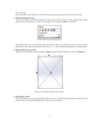 by a green dot.
Your rectangle can be of any size; we’ll be dimensioning (setting the lengths) in the next step.
4. Dimensioning geometry
Next to Exit Sketch, click Smart Dimension, then click on either of the vertical rectangle sides. Click
anywhere in the working area, then set the length in the popup to 84mm. Click OK.
You should notice the two horizontal sides turn black. This is to signify that they now have enough
information to be fully deﬁned parts of the sketch - i.e. their lengths and positions are unambiguous.
5. Fully deﬁning the sketch
Similarly, set the width of the rectangle to 64mm. Your rectangle should now look like Figure 2.
Figure 2: The base sketch for the mount.
6. Extruding a base
Click Exit Sketch, and you should see the sketch turn grey, and the Features Toolbar should show the
Features Tab. Click Extruded Boss/Base, then click on the sketch.
7
 