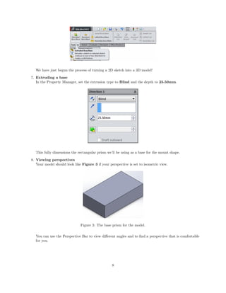 We have just begun the process of turning a 2D sketch into a 3D model!
7. Extruding a base
In the Property Manager, set the extrusion type to Blind and the depth to 25.50mm.
This fully dimensions the rectangular prism we’ll be using as a base for the mount shape.
8. Viewing perspectives
Your model should look like Figure 3 if your perspective is set to isometric view.
Figure 3: The base prism for the model.
You can use the Perspective Bar to view diﬀerent angles and to ﬁnd a perspective that is comfortable
for you.
8
 