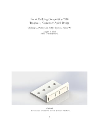 Robot Building Competition 2016
Tutorial 1: Computer Aided Design
Charling Li, Phillip Luu, Ashlee Pearson, Julian Wu
August 5, 2016
v2.15 (Final Release)
Abstract
A crash course in CAD with Dassault Syst`emes’ SolidWorks.
1
 