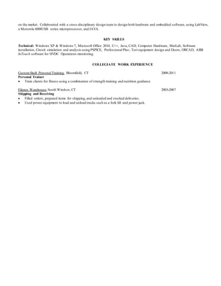 on the market. Collaborated with a cross-disciplinary design team to design both hardware and embedded software, using LabView,
a Motorola 6008USB series microprocessor, and JAVA.
KEY SKILLS
Technical: Windows XP & Windows 7, Microsoft Office 2010, C++, Java, CAD, Computer Hardware, MatLab, Software
installation, Circuit simulation and analysis using PSPICE, Professional Plus; Test equipment design and Doors, ORCAD, ABB
InTouch software for HVDC Operations monitoring.
COLLEGIATE WORK EXPERIENCE
Custom Built Personal Training, Bloomfield, CT 2008-2011
Personal Trainer
 Train clients for fitness using a combination of strength training and nutrition guidance
Filenes Warehouse,South Windsor, CT 2003-2007
Shipping and Receiving
 Filled orders, prepared items for shipping,and unloaded and stocked deliveries.
 Used power equipment to load and unload trucks such as a fork lift and power jack.
 
