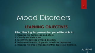 Mood Disorders
1
LEARNING OBJECTIVES
After attending this presentation you will be able to:
1. Describe the term mood and affect.
2. Classify mood disorders.
3. Identify the sources of mood disorders.
4. Determine the main diagnostic criteria for depression.
5. Describe the proper management for depressive disorders.
 